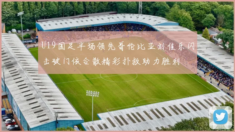 U19国足半场领先哥伦比亚刘佳乐闪击破门依合散精彩扑救助力胜利