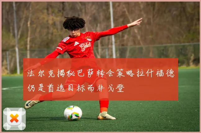 法尔克揭秘巴萨转会策略拉什福德仍是首选目标而非戈登