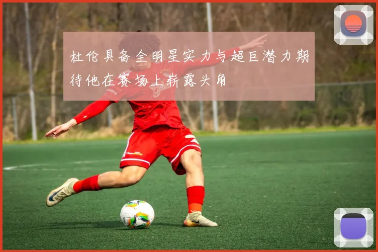 杜伦具备全明星实力与超巨潜力期待他在赛场上崭露头角