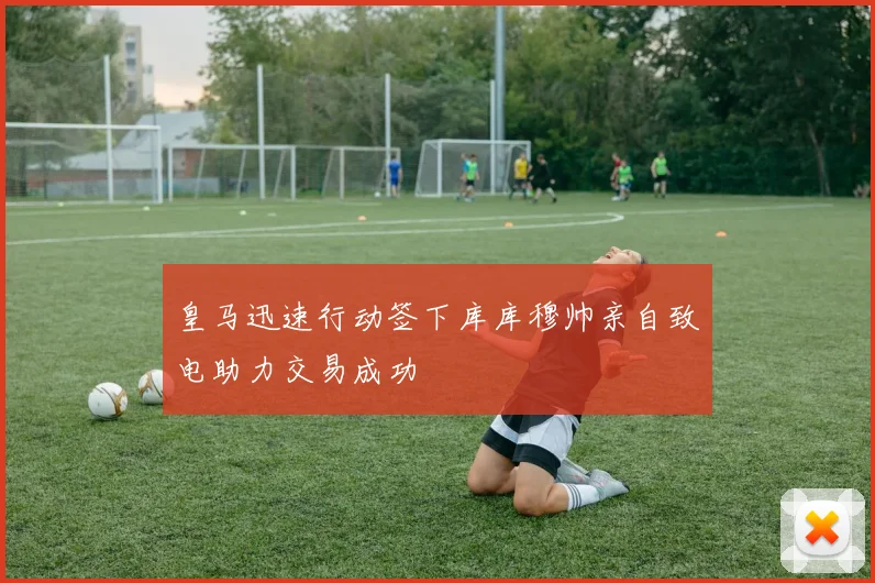 皇马迅速行动签下库库穆帅亲自致电助力交易成功