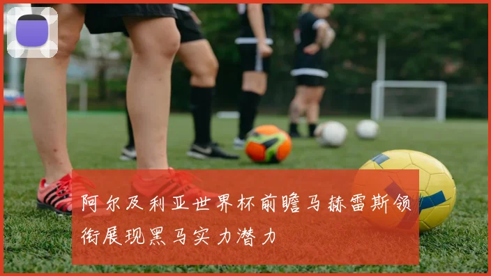 阿尔及利亚世界杯前瞻马赫雷斯领衔展现黑马实力潜力