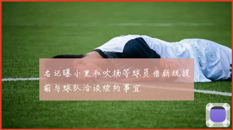 名记曝小里和吹杨等球员借新规提前与球队洽谈续约事宜