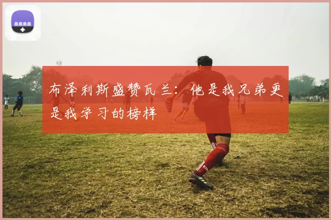 布泽利斯盛赞瓦兰：他是我兄弟更是我学习的榜样