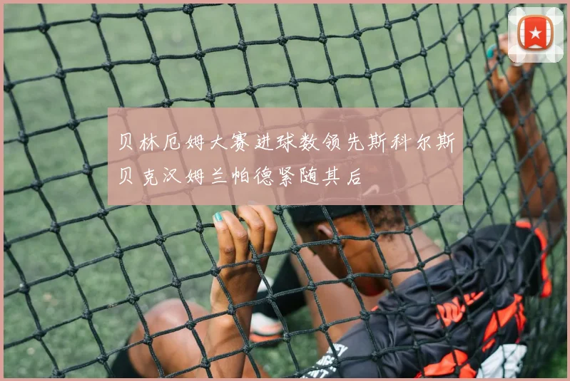 贝林厄姆大赛进球数领先斯科尔斯贝克汉姆兰帕德紧随其后