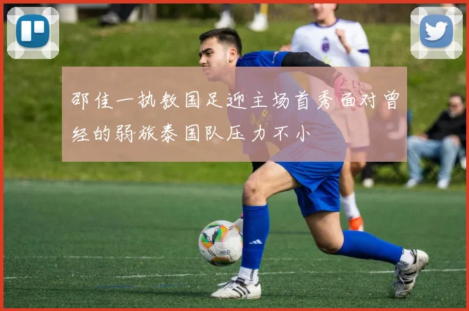 邵佳一执教国足迎主场首秀面对曾经的弱旅泰国队压力不小