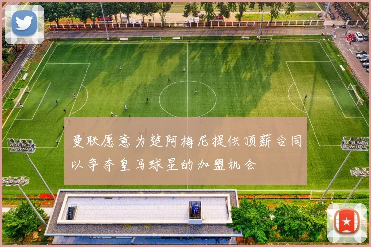曼联愿意为楚阿梅尼提供顶薪合同以争夺皇马球星的加盟机会