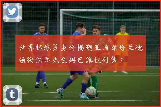 世界杯球员身价揭晓亚马尔哈兰德领衔亿元先生姆巴佩位列第三