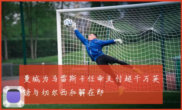 曼城为马雷斯卡任命支付超千万英镑与切尔西和解在即