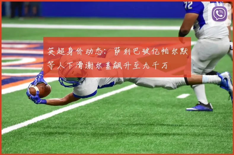 英超身价动态：萨利巴破亿帕尔默等人下滑谢尔基飙升至九千万