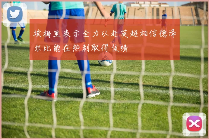 埃梅里表示全力以赴英超相信德泽尔比能在热刺取得佳绩