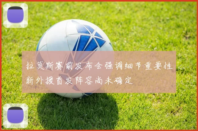 拉莫斯赛前发布会强调细节重要性新外援首发阵容尚未确定