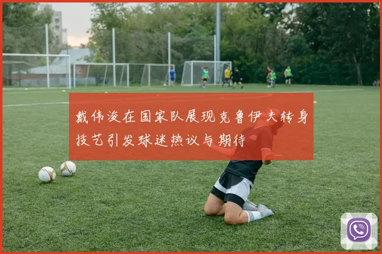 戴伟浚在国家队展现克鲁伊夫转身技艺引发球迷热议与期待