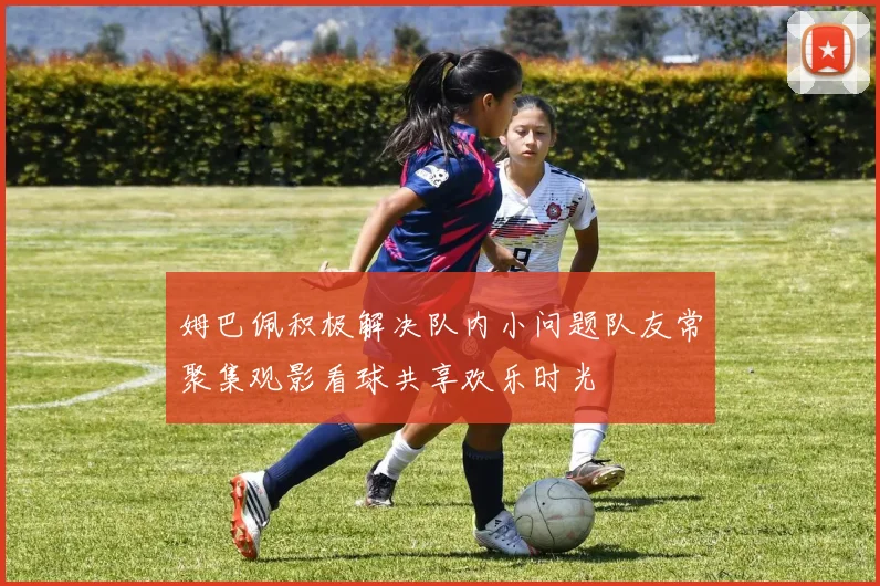 姆巴佩积极解决队内小问题队友常聚集观影看球共享欢乐时光