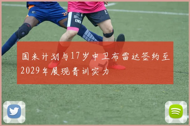 国米计划与17岁中卫布雷达签约至2029年展现青训实力