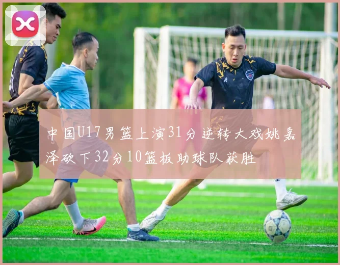 中国U17男篮上演31分逆转大戏姚嘉泽砍下32分10篮板助球队获胜