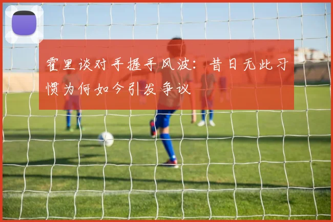 霍里谈对手握手风波：昔日无此习惯为何如今引发争议