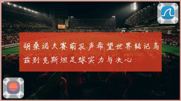 胡桑诺夫赛前发声希望世界铭记乌兹别克斯坦足球实力与决心