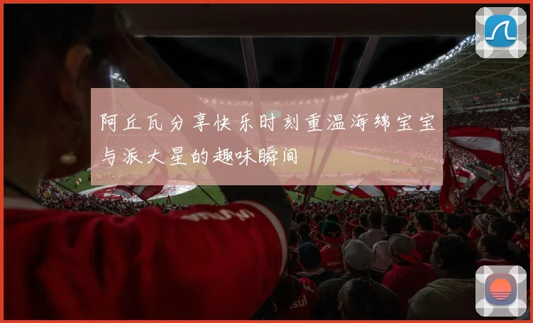 阿丘瓦分享快乐时刻重温海绵宝宝与派大星的趣味瞬间