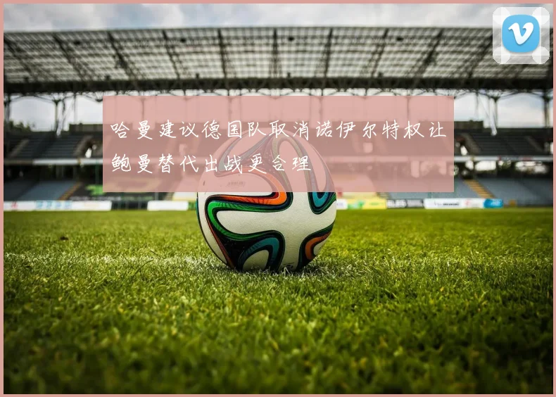 哈曼建议德国队取消诺伊尔特权让鲍曼替代出战更合理