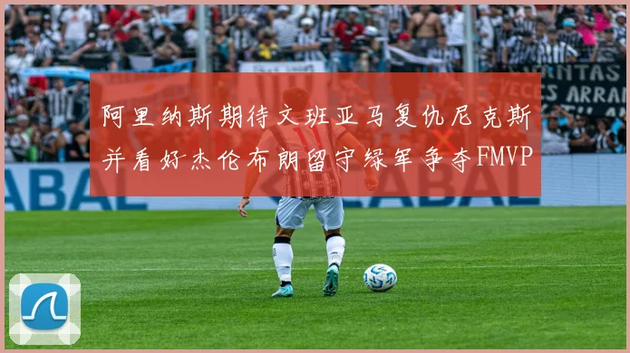 阿里纳斯期待文班亚马复仇尼克斯并看好杰伦布朗留守绿军争夺FMVP
