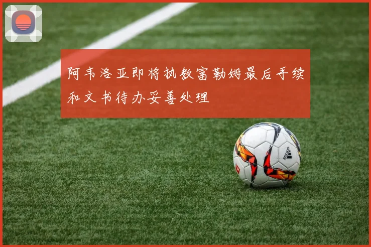 阿韦洛亚即将执教富勒姆最后手续和文书待办妥善处理