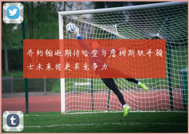 乔约翰逊期待哈登与詹姆斯联手骑士未来将更具竞争力