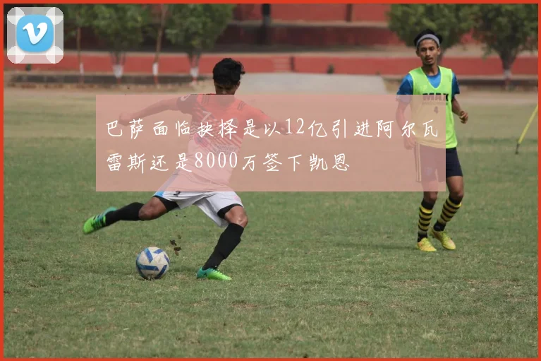 巴萨面临抉择是以12亿引进阿尔瓦雷斯还是8000万签下凯恩