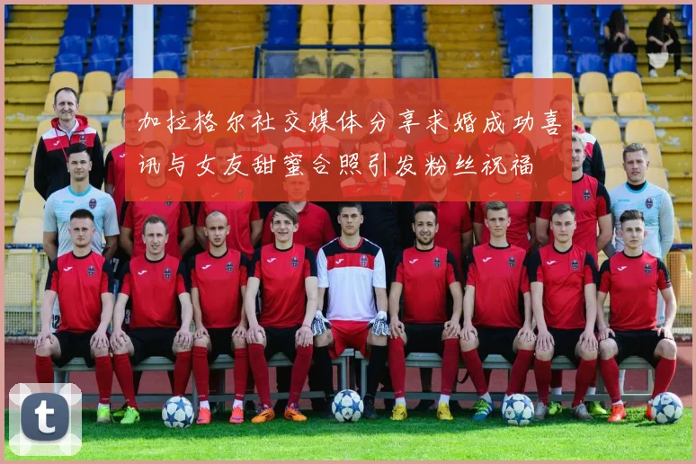 加拉格尔社交媒体分享求婚成功喜讯与女友甜蜜合照引发粉丝祝福