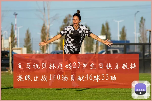 皇马祝贝林厄姆23岁生日快乐数据亮眼出战140场贡献46球33助