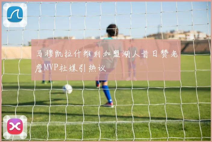 马穆凯拉什维利加盟湖人昔日赞老詹MVP社媒引热议