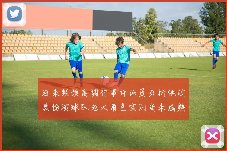 近来频频高调行事评论员分析他过度扮演球队老大角色实则尚未成熟