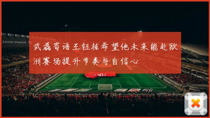 武磊寄语王钰栋希望他未来能赴欧洲赛场提升节奏与自信心
