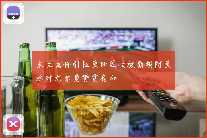 米兰高价引拉莫斯因怕被截胡阿莫林对尤尔曼赞赏有加