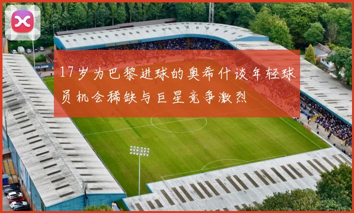 17岁为巴黎进球的奥希什谈年轻球员机会稀缺与巨星竞争激烈